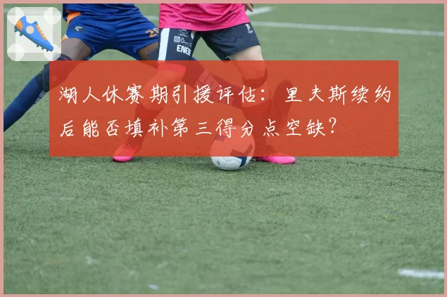 湖人休赛期引援评估:里夫斯续约后能否填补第三得分点空缺?