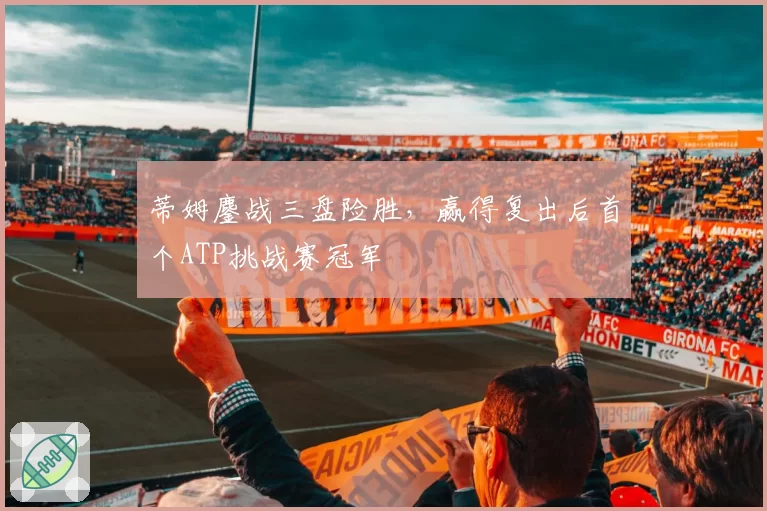 蒂姆鏖战三盘险胜,赢得复出后首个ATP挑战赛冠军