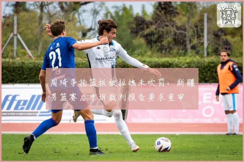 周琦争抢篮板被拉拽未吹罚,新疆男篮赛后申诉裁判报告要求重审