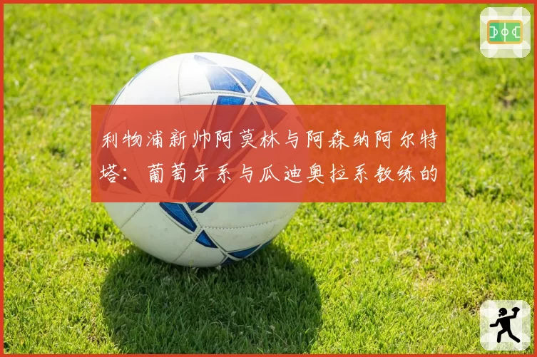 利物浦新帅阿莫林与阿森纳阿尔特塔:葡萄牙系与瓜迪奥拉系教练的战术融合度对比