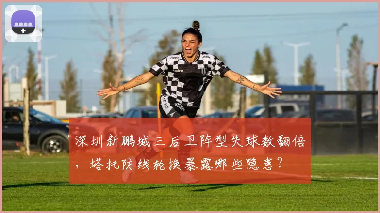 深圳新鹏城三后卫阵型失球数翻倍，塔托防线轮换暴露哪些隐患？
