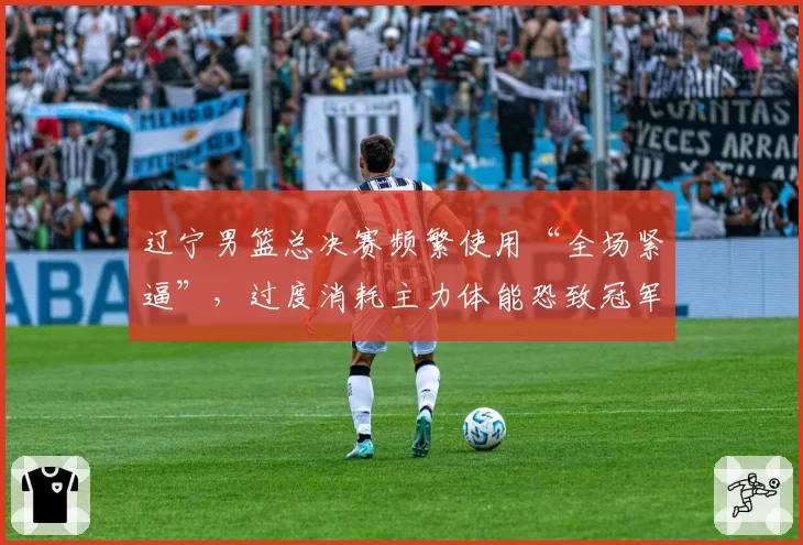 辽宁男篮总决赛频繁使用“全场紧逼”,过度消耗主力体能恐致冠军功亏一篑?