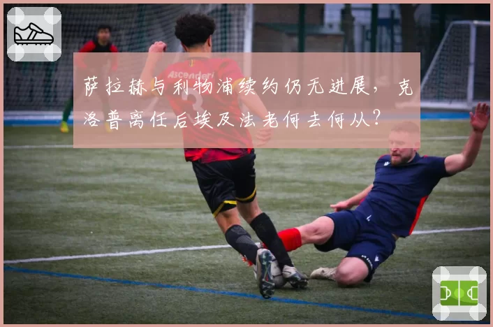 萨拉赫与利物浦续约仍无进展，克洛普离任后埃及法老何去何从？