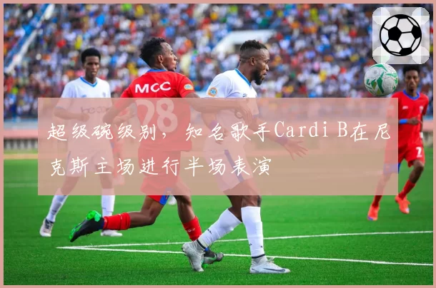 超级碗级别,知名歌手Cardi B在尼克斯主场进行半场表演