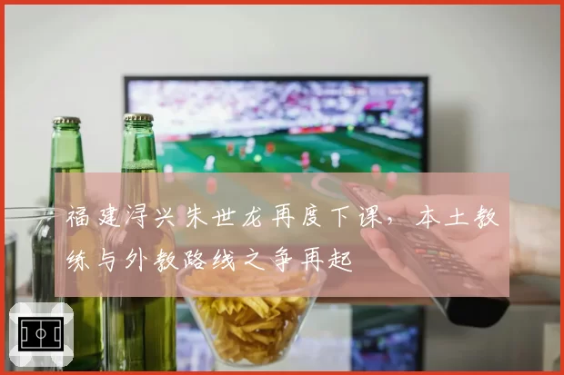 福建浔兴朱世龙再度下课，本土教练与外教路线之争再起