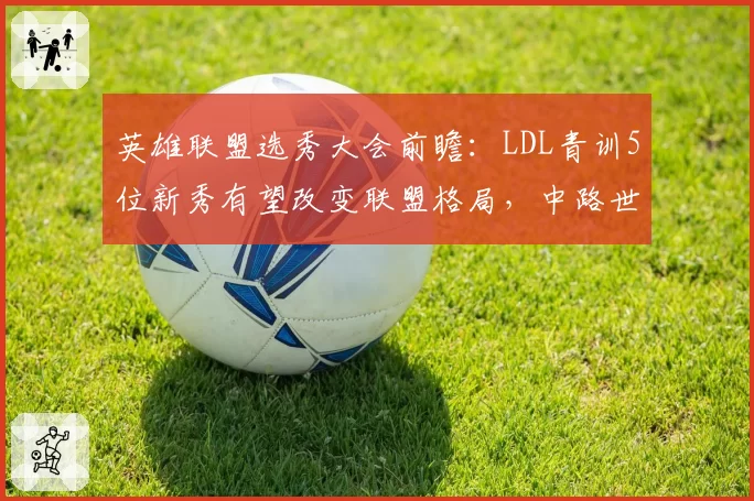 英雄联盟选秀大会前瞻:LDL青训5位新秀有望改变联盟格局,中路世代交替暗流涌动