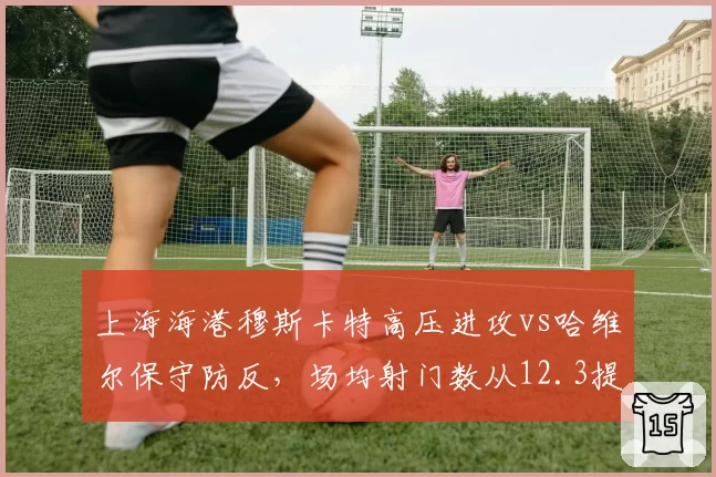 上海海港穆斯卡特高压进攻vs哈维尔保守防反,场均射门数从12.3提升至18.1