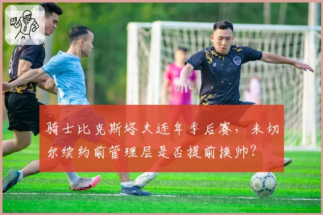 骑士比克斯塔夫连年季后赛,米切尔续约前管理层是否提前换帅?