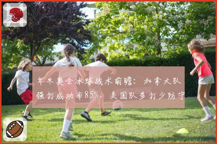 年冬奥会冰球战术前瞻:加拿大队强打成功率85%,美国队多打少防守存漏洞