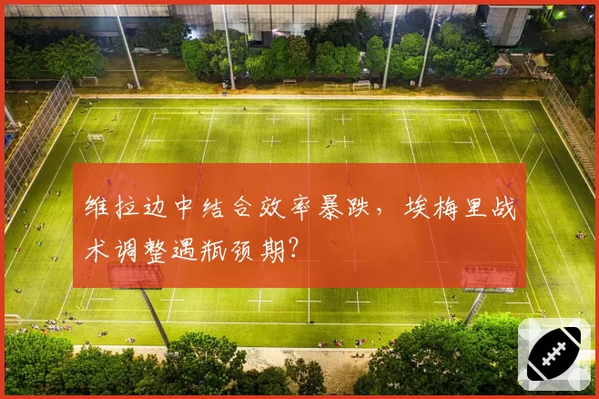 维拉边中结合效率暴跌,埃梅里战术调整遇瓶颈期?