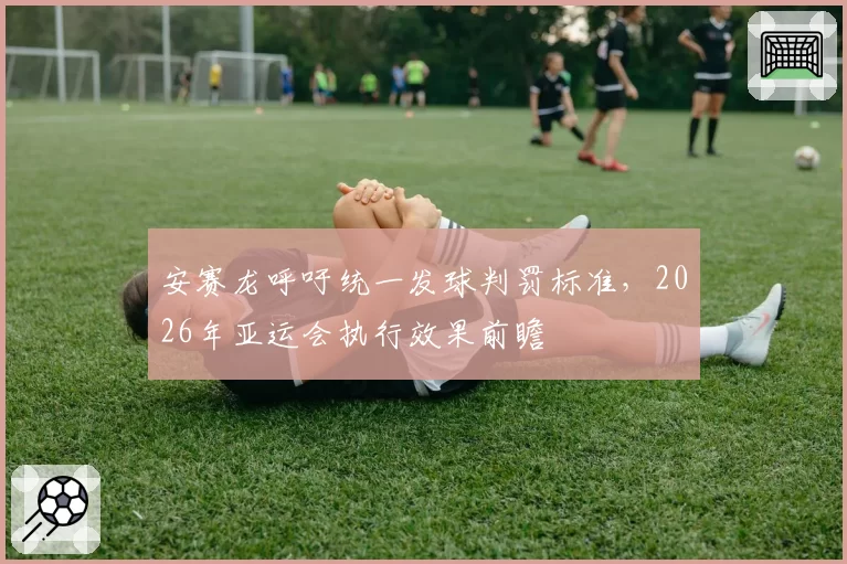 安赛龙呼吁统一发球判罚标准,2026年亚运会执行效果前瞻
