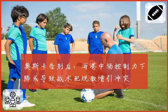 奥斯卡告别后，海港中场控制力下降或导致战术犯规激增引冲突
