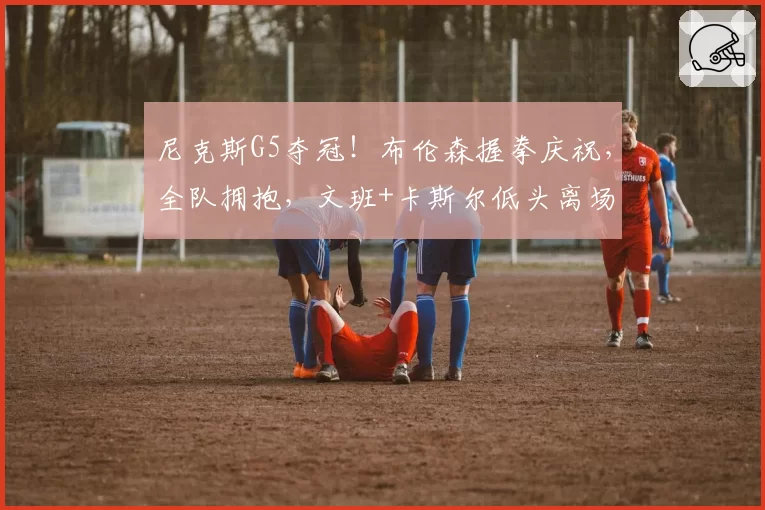尼克斯G5夺冠!布伦森握拳庆祝,全队拥抱,文班+卡斯尔低头离场