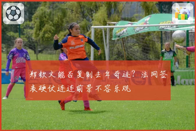 郑钦文能否复制去年奇迹?法网签表硬仗连连前景不容乐观