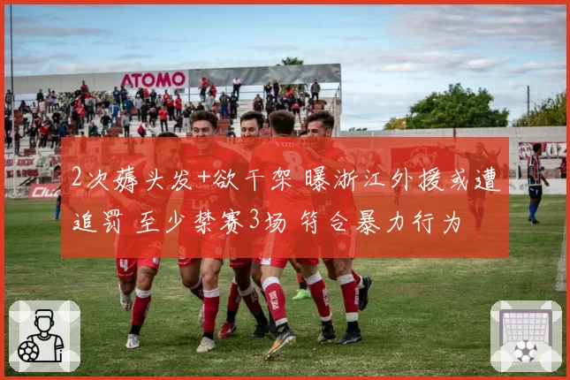 2次薅头发+欲干架 曝浙江外援或遭追罚 至少禁赛3场 符合暴力行为