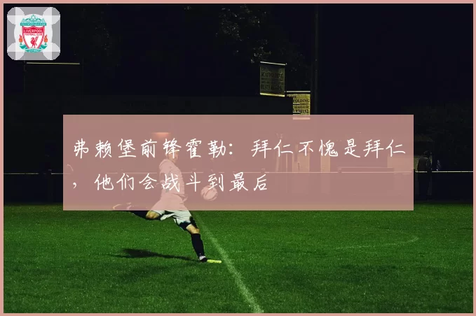 弗赖堡前锋霍勒:拜仁不愧是拜仁,他们会战斗到最后