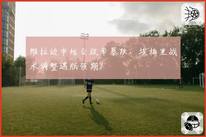 维拉边中结合效率暴跌,埃梅里战术调整遇瓶颈期?