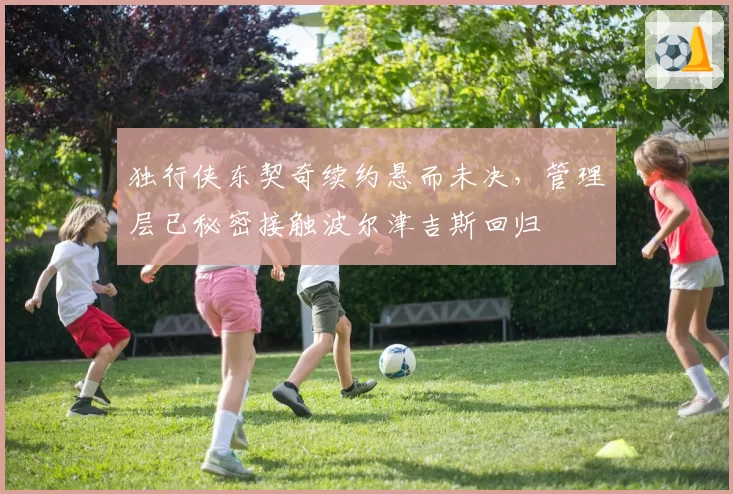 独行侠东契奇续约悬而未决，管理层已秘密接触波尔津吉斯回归