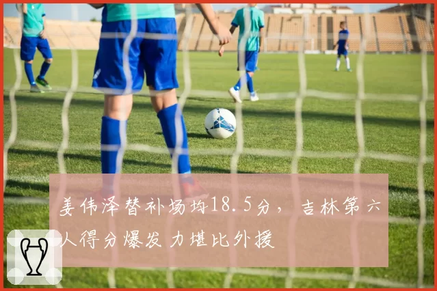 姜伟泽替补场均18.5分，吉林第六人得分爆发力堪比外援