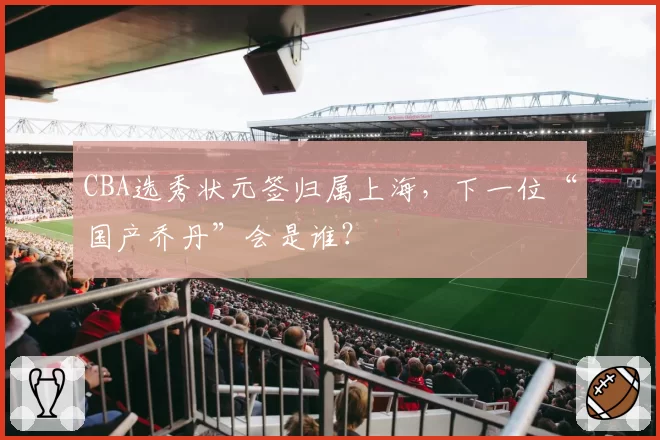 CBA选秀状元签归属上海,下一位“国产乔丹”会是谁?