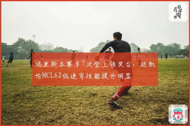 诺里斯本赛季7次登上领奖台,迈凯伦MCL62低速弯性能提升明显