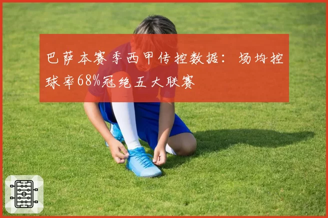 巴萨本赛季西甲传控数据:场均控球率68%冠绝五大联赛