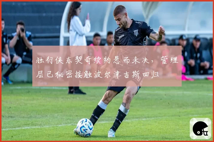 独行侠东契奇续约悬而未决，管理层已秘密接触波尔津吉斯回归