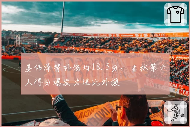 姜伟泽替补场均18.5分，吉林第六人得分爆发力堪比外援