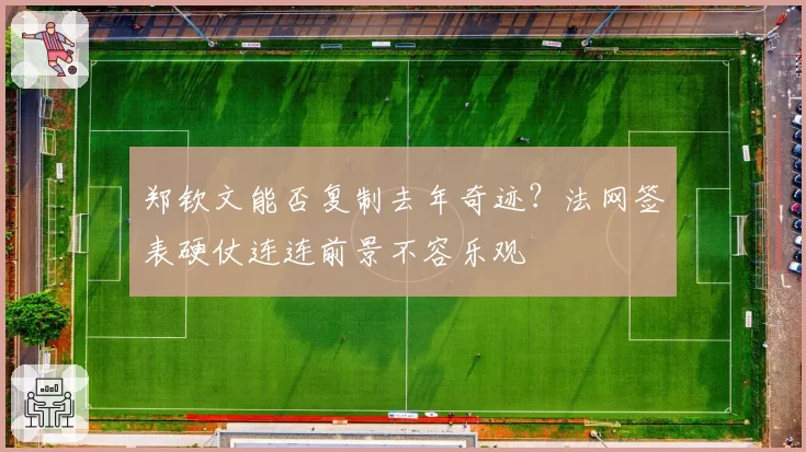 郑钦文能否复制去年奇迹?法网签表硬仗连连前景不容乐观