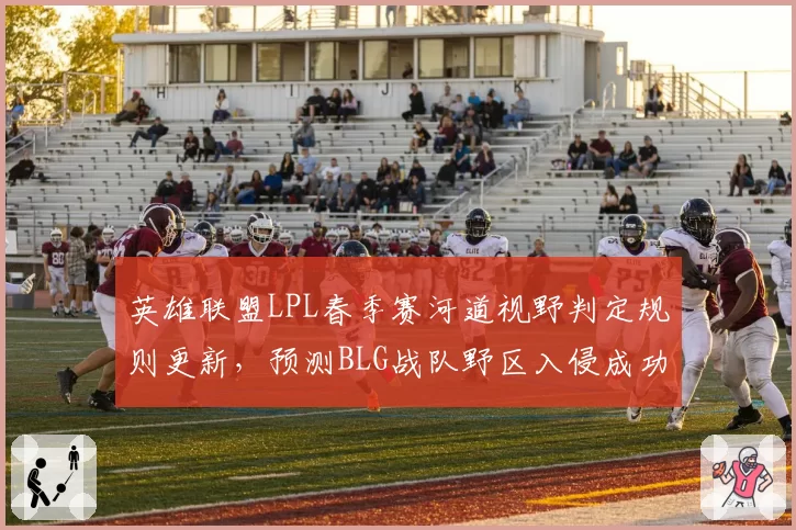 英雄联盟LPL春季赛河道视野判定规则更新,预测BLG战队野区入侵成功率下滑