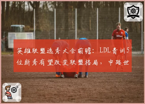 英雄联盟选秀大会前瞻:LDL青训5位新秀有望改变联盟格局,中路世代交替暗流涌动