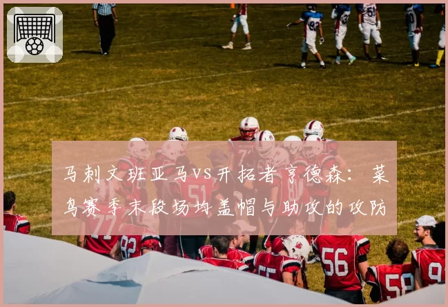 马刺文班亚马vs开拓者亨德森:菜鸟赛季末段场均盖帽与助攻的攻防天平