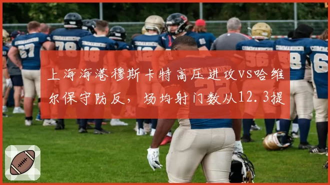 上海海港穆斯卡特高压进攻vs哈维尔保守防反,场均射门数从12.3提升至18.1