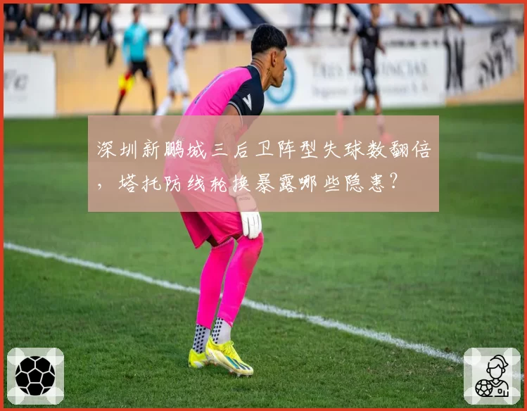 深圳新鹏城三后卫阵型失球数翻倍，塔托防线轮换暴露哪些隐患？