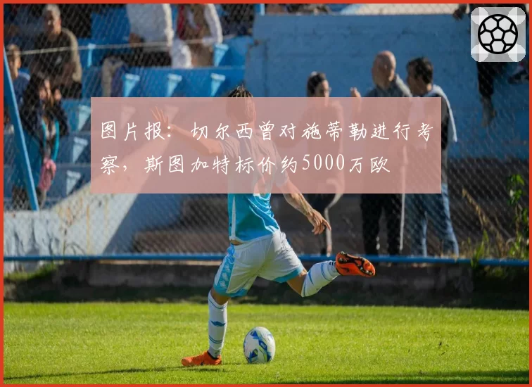 图片报:切尔西曾对施蒂勒进行考察,斯图加特标价约5000万欧
