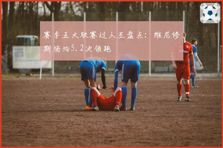 赛季五大联赛过人王盘点：维尼修斯场均5.2次领跑