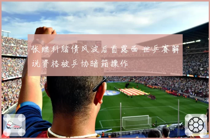 张继科赌债风波后首露面 世乒赛解说资格被乒协暗箱操作