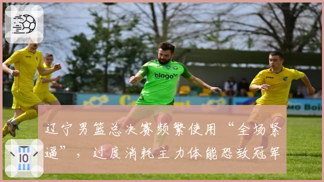 辽宁男篮总决赛频繁使用“全场紧逼”,过度消耗主力体能恐致冠军功亏一篑?