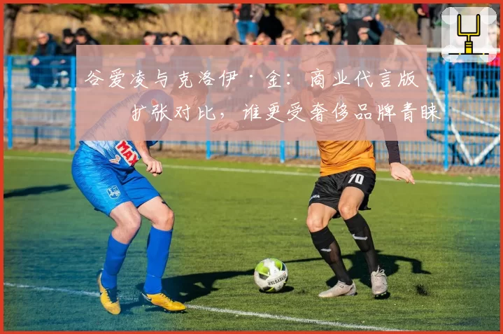 谷爱凌与克洛伊·金：商业代言版图扩张对比，谁更受奢侈品牌青睐？