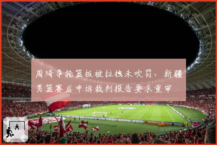 周琦争抢篮板被拉拽未吹罚,新疆男篮赛后申诉裁判报告要求重审