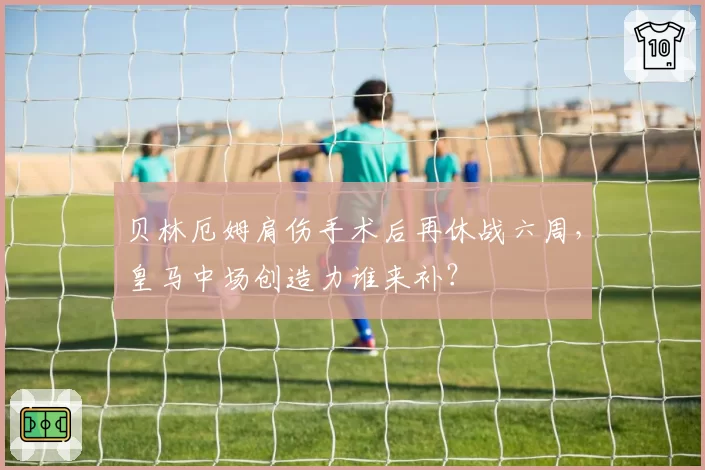 贝林厄姆肩伤手术后再休战六周,皇马中场创造力谁来补?