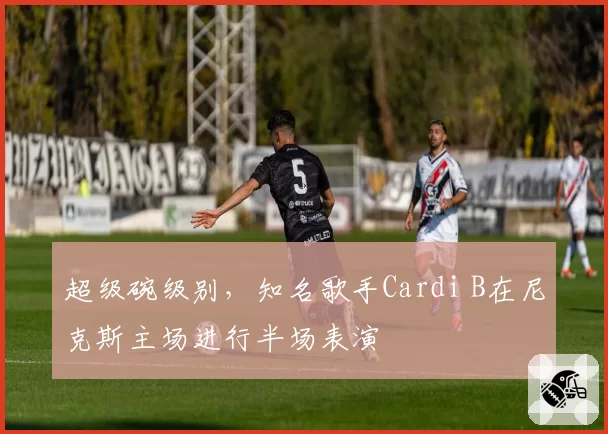 超级碗级别,知名歌手Cardi B在尼克斯主场进行半场表演