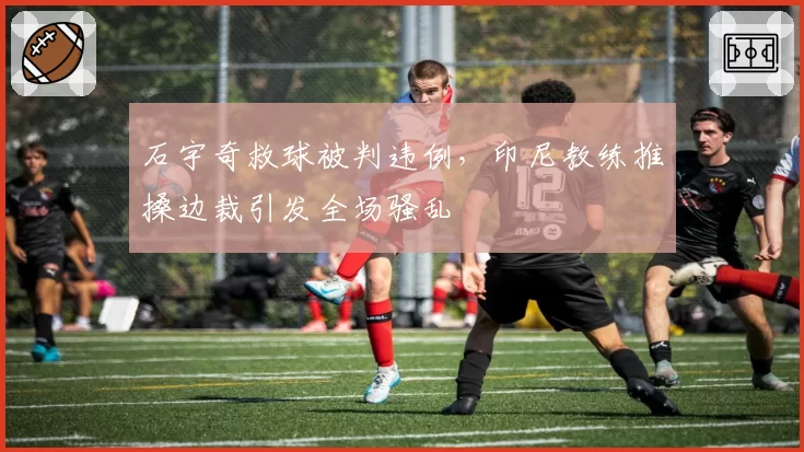 石宇奇救球被判违例,印尼教练推搡边裁引发全场骚乱
