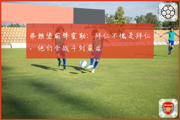 弗赖堡前锋霍勒:拜仁不愧是拜仁,他们会战斗到最后