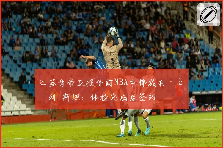 江苏肯帝亚报价前NBA中锋威利·考利-斯坦,体检完成后签约