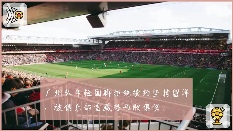 广州队年轻国脚拒绝续约坚持留洋，被俱乐部雪藏恐两败俱伤