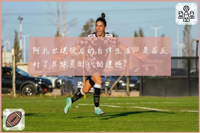 阿扎尔退役后的自律生活,是否反衬了其球员时代的遗憾?