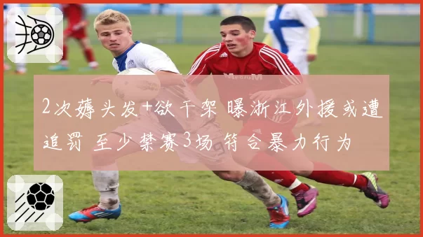 2次薅头发+欲干架 曝浙江外援或遭追罚 至少禁赛3场 符合暴力行为