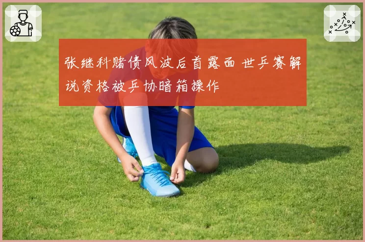 张继科赌债风波后首露面 世乒赛解说资格被乒协暗箱操作