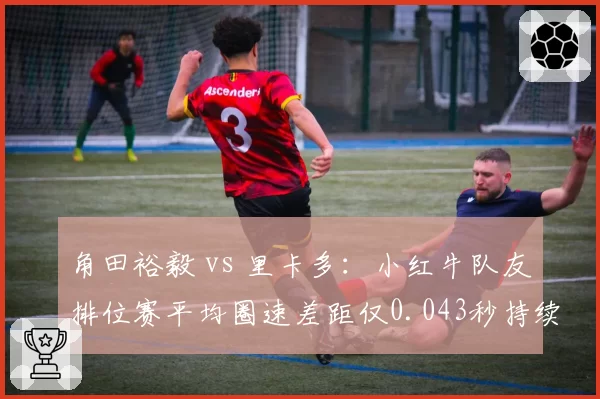 角田裕毅 vs 里卡多:小红牛队友排位赛平均圈速差距仅0.043秒持续胶着